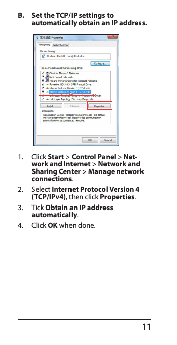 11B.  Set the TCP/IP settings to  automatically obtain an IP address.1.  Click Start &gt; Control Panel &gt; Net-work and Internet &gt; Network and Sharing Center &gt; Manage network connections.2.  Select Internet Protocol Version 4 (TCP/IPv4), then click Properties.3.  Tick Obtain an IP address  automatically. 4.  Click OK when done.