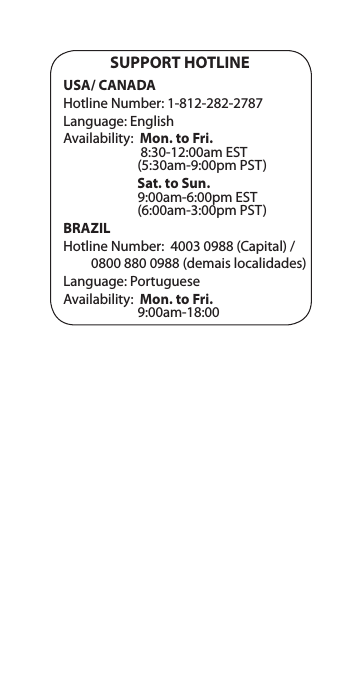 SUPPORT HOTLINEUSA/ CANADAHotline Number: 1-812-282-2787Language: EnglishAvailability:  Mon. to Fri.                          8:30-12:00am EST                         (5:30am-9:00pm PST)                        Sat. to Sun.                         9:00am-6:00pm EST                         (6:00am-3:00pm PST)BRAZILHotline Number:  4003 0988 (Capital) /          0800 880 0988 (demais localidades)Language: PortugueseAvailability:  Mon. to Fri.                         9:00am-18:00