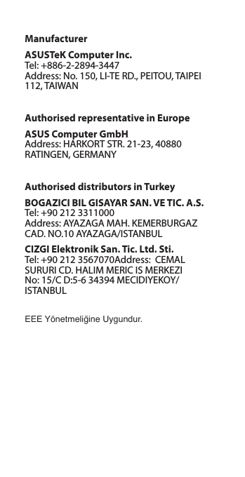 ManufacturerASUSTeK Computer Inc. Tel: +886-2-2894-3447 Address: No. 150, LI-TE RD., PEITOU, TAIPEI 112, TAIWANAuthorised representative in EuropeASUS Computer GmbH Address: HARKORT STR. 21-23, 40880 RATINGEN, GERMANYAuthorised distributors in TurkeyBOGAZICI BIL GISAYAR SAN. VE TIC. A.S. Tel: +90 212 3311000 Address: AYAZAGA MAH. KEMERBURGAZ CAD. NO.10 AYAZAGA/ISTANBULCIZGI Elektronik San. Tic. Ltd. Sti. Tel: +90 212 3567070Address:  CEMAL SURURI CD. HALIM MERIC IS MERKEZI No: 15/C D:5-6 34394 MECIDIYEKOY/ ISTANBULEEE Yönetmeliğine Uygundur.