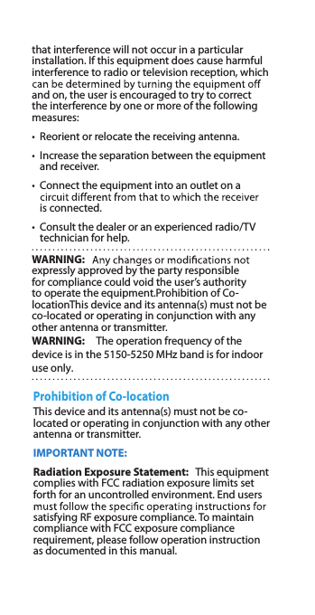 that interference will not occur in a particular installation. If this equipment does cause harmful interference to radio or television reception, which and on, the user is encouraged to try to correct the interference by one or more of the following measures:•  Reorient or relocate the receiving antenna.•   Increase the separation between the equipment and receiver.•   Connect the equipment into an outlet on a is connected.•   Consult the dealer or an experienced radio/TV technician for help.WARNING:expressly approved by the party responsible for compliance could void the user’s authority to operate the equipment.Prohibition of Co-locationThis device and its antenna(s) must not be co-located or operating in conjunction with any other antenna or transmitter.WARNING:　The operation frequency of the device is in the 5150-5250 MHz band is for indoor use only.Prohibition of Co-locationThis device and its antenna(s) must not be co-located or operating in conjunction with any other antenna or transmitter.IMPORTANT NOTE:Radiation Exposure Statement:   This equipment complies with FCC radiation exposure limits set forth for an uncontrolled environment. End users satisfying RF exposure compliance. To maintain compliance with FCC exposure compliance requirement, please follow operation instruction as documented in this manual.