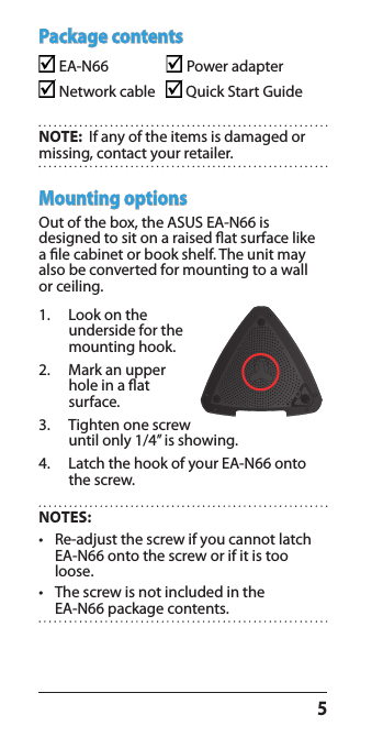 5Mounting optionsOut of the box, the ASUS EA-N66 is designed to sit on a raised at surface like a le cabinet or book shelf. The unit may also be converted for mounting to a wall or ceiling.1.  Look on the underside for the mounting hook.2.  Mark an upper hole in a at surface.3.  Tighten one screw until only 1/4’’ is showing.4.  Latch the hook of your EA-N66 onto the screw.Package contents EA-N66                   Power adapter                    Network cable     Quick Start Guide   NOTE:  If any of the items is damaged or missing, contact your retailer.NOTES:   •   Re-adjust the screw if you cannot latch EA-N66 onto the screw or if it is too loose.•   The screw is not included in the  EA-N66 package contents.