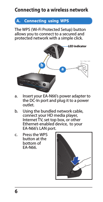 6Connecting to a wireless networkA.    Connecting  using  WPSThe WPS (Wi-Fi Protected Setup) button allows you to connect to a secured and protected network with a simple click.a.   Insert your EA-N66’s power adapter to the DC-In port and plug it to a power outlet.b.   Using the bundled network cable,  connect your HD media player,  Internet TV, set top box, or other  Ethernet-enabled device,  to your  EA-N66’s LAN port. c.  Press the WPS button at the bottom of  EA-N66.Wall Power OutletLED indicatorab