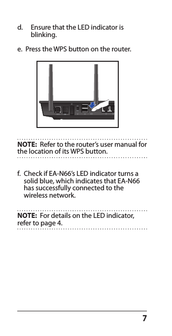 7e.   Press the WPS button on the router.f.   Check if EA-N66’s LED indicator turns a solid blue, which indicates that EA-N66 has successfully connected to the  wireless network.NOTE:  For details on the LED indicator, refer to page 4.NOTE:  Refer to the router’s user manual for the location of its WPS button.d.  Ensure that the LED indicator is blinking.