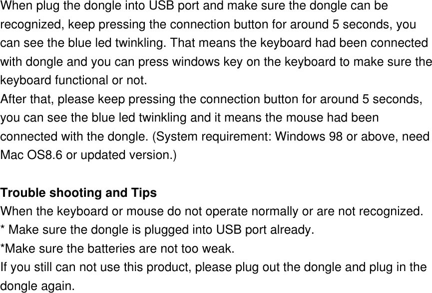 When plug the dongle into USB port and make sure the dongle can be recognized, keep pressing the connection button for around 5 seconds, you can see the blue led twinkling. That means the keyboard had been connected with dongle and you can press windows key on the keyboard to make sure the keyboard functional or not. After that, please keep pressing the connection button for around 5 seconds, you can see the blue led twinkling and it means the mouse had been connected with the dongle. (System requirement: Windows 98 or above, need Mac OS8.6 or updated version.)    Trouble shooting and Tips When the keyboard or mouse do not operate normally or are not recognized. * Make sure the dongle is plugged into USB port already. *Make sure the batteries are not too weak. If you still can not use this product, please plug out the dongle and plug in the dongle again.  