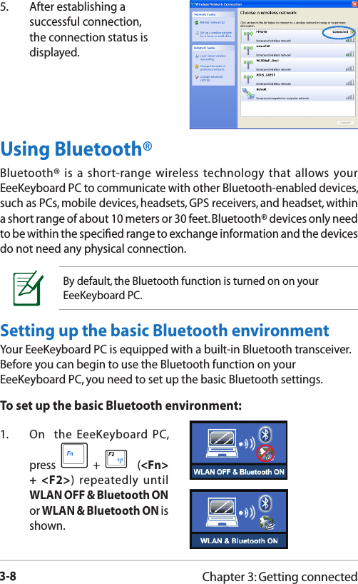 3-8Chapter 3: Getting connectedUsing Bluetooth®Bluetooth® is a short-range wireless technology that allows your EeeKeyboard PC to communicate with other Bluetooth-enabled devices, such as PCs, mobile devices, headsets, GPS receivers, and headset, within a short range of about 10 meters or 30 feet. Bluetooth® devices only need to be within the speciﬁed range to exchange information and the devices do not need any physical connection.By default, the Bluetooth function is turned on on your EeeKeyboard PC.Setting up the basic Bluetooth environmentYour EeeKeyboard PC is equipped with a built-in Bluetooth transceiver. Before you can begin to use the Bluetooth function on your EeeKeyboard PC, you need to set up the basic Bluetooth settings.To set up the basic Bluetooth environment:1.  On  the  EeeKeyboard PC, press   +     (&lt;Fn&gt; + &lt;F2&gt;) repeatedly until WLAN OFF &amp; Bluetooth ON or WLAN &amp; Bluetooth ON is shown. 5.  After establishing a successful connection, the connection status is displayed.
