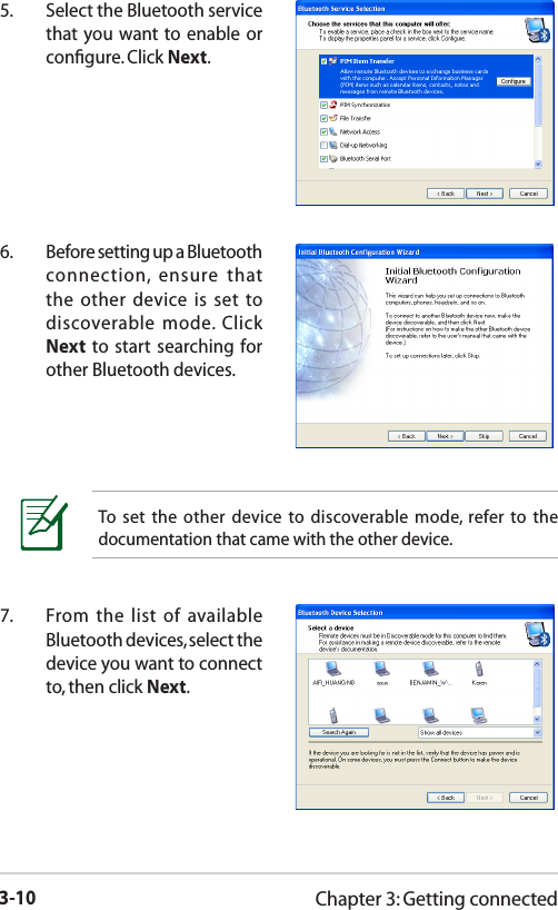 3-10Chapter 3: Getting connected5.  Select the Bluetooth service that you want to enable or conﬁgure. Click Next.6.  Before setting up a Bluetooth connection,  ensure  that the other device is set  to discoverable  mode.  Click Next to start  searching for other Bluetooth devices.To  set  the  other  device  to discoverable mode,  refer to  the documentation that came with the other device.7.  From the list  of  available Bluetooth devices, select the device you want to connect to, then click Next.