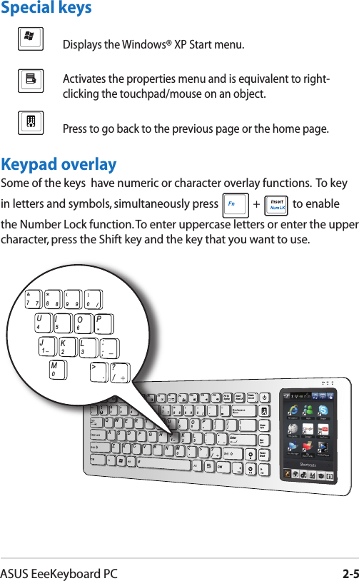 ASUS EeeKeyboard PC2-5Displays the Windows® XP Start menu.Activates the properties menu and is equivalent to right-clicking the touchpad/mouse on an object.Press to go back to the previous page or the home page.Special keysKeypad overlaySome of the keys  have numeric or character overlay functions.  To key in letters and symbols, simultaneously press   +   to enable the Number Lock function. To enter uppercase letters or enter the upper character, press the Shift key and the key that you want to use.Prt ScSysRqInsertNum LKDeleteScr LKHomeEndPauseBreakCtrlESCF1 F2 F31QZXCVBNM&lt;0123.,/&gt; ?SADFGHJKL;:“‘WERTVUIOP{}\|3456[]24567788990/-F4 F5 F6 F7 F8 F9 F10 F11 F12Enter_PgUpPgDn_M0123./&gt; ?JKL;:UIOP4567788990/_