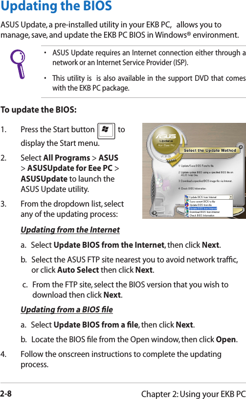 2-8Chapter 2: Using your EKB PC•  ASUS Update requires an Internet connection either through a network or an Internet Service Provider (ISP).•  This utility  is    is  also  available  in  the  support  DVD that comes with the EKB PC package.Updating the BIOSASUS Update, a pre-installed utility in your EKB PC,   allows you to manage, save, and update the EKB PC BIOS in Windows® environment. To update the BIOS:1.  Press the Start button   to display the Start menu.2.   Select All Programs &gt; ASUS &gt; ASUSUpdate for Eee PC &gt; ASUSUpdate to launch the ASUS Update utility. 3.  From the dropdown list, select any of the updating process: Updating from the Internet   a.   Select Update BIOS from the Internet, then click Next.   b.    Select the ASUS FTP site nearest you to avoid network trafﬁc, or click Auto Select then click Next.   c.    From the FTP site, select the BIOS version that you wish to download then click Next. Updating from a BIOS ﬁle   a.   Select Update BIOS from a ﬁle, then click Next.   b.    Locate the BIOS ﬁle from the Open window, then click Open.4.   Follow the onscreen instructions to complete the updating process.