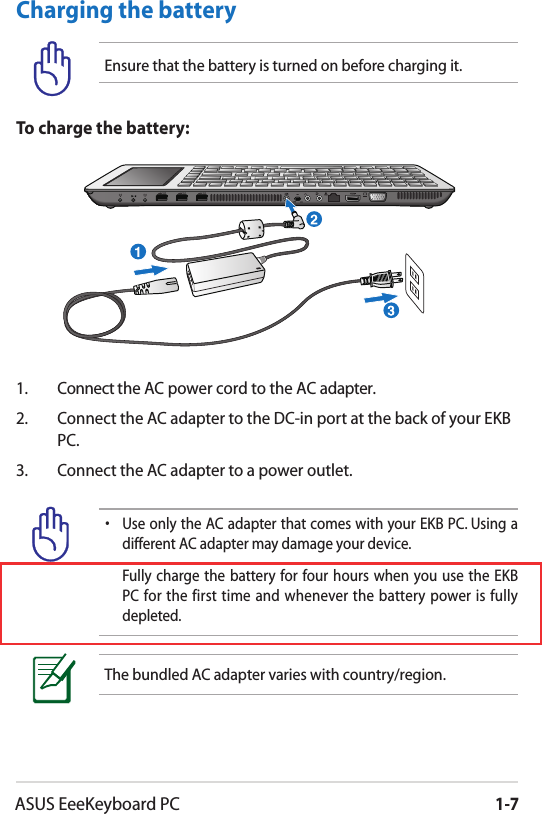 ASUS EeeKeyboard PC1-7•  Use only the AC adapter that comes with your EKB PC. Using a different AC adapter may damage your device.  Fully  charge the  battery for four  hours when  you use  the  EKB PC  for the first  time and whenever  the  battery  power  is  fully depleted.The bundled AC adapter varies with country/region.1.  Connect the AC power cord to the AC adapter.2.  Connect the AC adapter to the DC-in port at the back of your EKB PC.3.  Connect the AC adapter to a power outlet.To charge the battery:Charging the batteryEnsure that the battery is turned on before charging it.