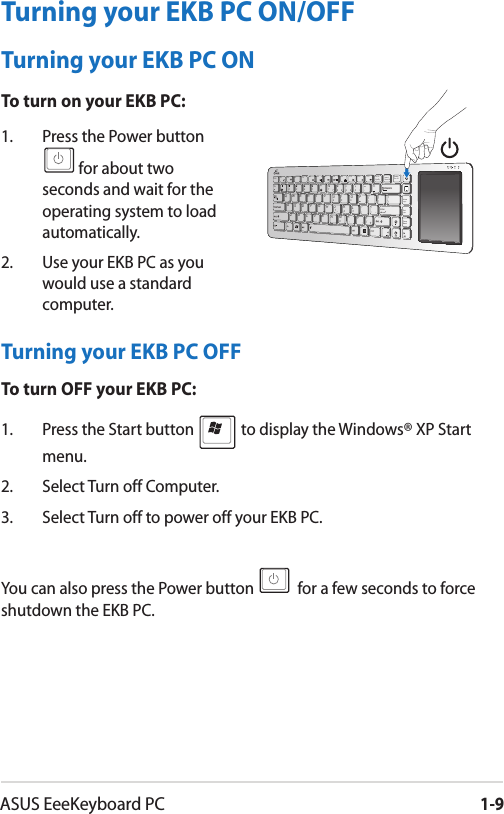 ASUS EeeKeyboard PC1-9Turning your EKB PC OFFTo turn OFF your EKB PC:1.  Press the Start button   to display the Windows® XP Start menu.2.  Select Turn off Computer.3.  Select Turn off to power off your EKB PC.You can also press the Power button   for a few seconds to force shutdown the EKB PC.1.  Press the Power button for about two seconds and wait for the operating system to load automatically.2.   Use your EKB PC as you would use a standard computer.Prt ScSysRqInsertNum LKDeleteScr LKHomeEndPauseBreakCtrlESCF1 F2 F31QZXCVBNM&lt;0123.,/&gt; ?SADFGHJKL;:“‘WERTVUIOP{}\|3456[]24567788990/-F4 F5 F6 F7 F8 F9 F10 F11 F12Enter_PgUpPgDn_Turning your EKB PC ON/OFFTurning your EKB PC ONTo turn on your EKB PC: