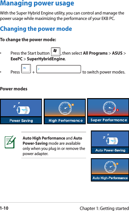 1-10Chapter 1: Getting startedPower modesAuto High Performance and Auto Power-Saving mode are available only when you plug in or remove the power adapter.Managing power usageWith the Super Hybrid Engine utility, you can control and manage the power usage while maximizing the performance of your EKB PC. Changing the power modeTo change the power mode:•  Press the Start button  , then select All Programs &gt; ASUS &gt; EeePC &gt; SuperHybridEngine.•  Press   +   to switch power modes.