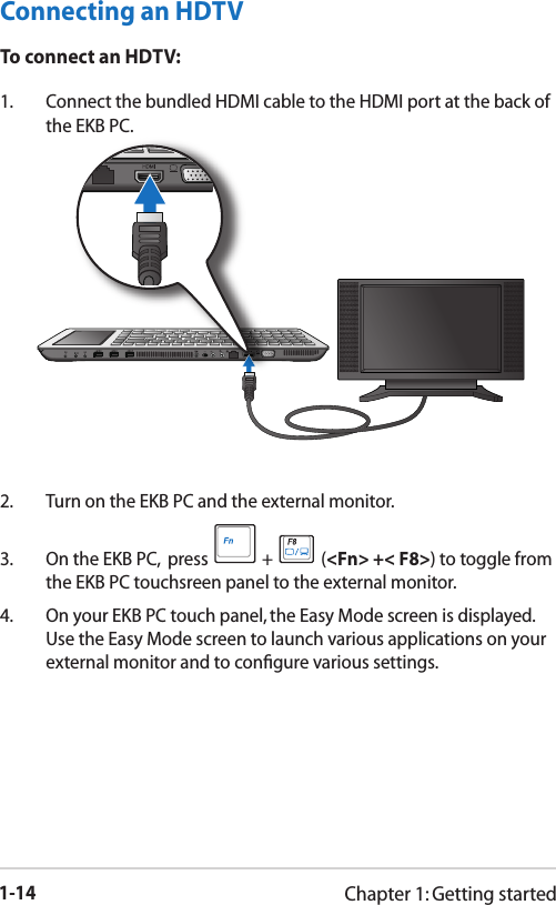 1-14Chapter 1: Getting startedConnecting an HDTVTo connect an HDTV:1.  Connect the bundled HDMI cable to the HDMI port at the back of the EKB PC.2.  Turn on the EKB PC and the external monitor.3.  On the EKB PC,  press   +   (&lt;Fn&gt; +&lt; F8&gt;) to toggle from the EKB PC touchsreen panel to the external monitor. 4.  On your EKB PC touch panel, the Easy Mode screen is displayed. Use the Easy Mode screen to launch various applications on your external monitor and to conﬁgure various settings.