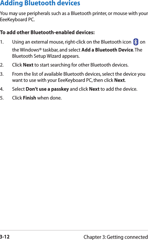 3-12Chapter 3: Getting connectedAdding Bluetooth devicesYou may use peripherals such as a Bluetooth printer, or mouse with your EeeKeyboard PC.  To add other Bluetooth-enabled devices:1.  Using an external mouse, right-click on the Bluetooth icon   on the Windows® taskbar, and select Add a Bluetooth Device. The Bluetooth Setup Wizard appears.2.  Click Next to start searching for other Bluetooth devices.3.  From the list of available Bluetooth devices, select the device you want to use with your EeeKeyboard PC, then click Next.4.  Select Don’t use a passkey and click Next to add the device. 5.  Click Finish when done.