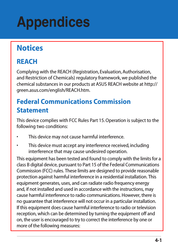 4-1AppendicesNoticesREACHComplying with the REACH (Registration, Evaluation, Authorisation, and Restriction of Chemicals) regulatory framework, we published the chemical substances in our products at ASUS REACH website at http://green.asus.com/english/REACH.htm.Federal Communications Commission StatementThis device complies with FCC Rules Part 15. Operation is subject to the following two conditions:•  This device may not cause harmful interference.•  This device must accept any interference received, including interference that may cause undesired operation.This equipment has been tested and found to comply with the limits for a class B digital device, pursuant to Part 15 of the Federal Communications Commission (FCC) rules. These limits are designed to provide reasonable protection against harmful interference in a residential installation. This equipment generates, uses, and can radiate radio frequency energy and, if not installed and used in accordance with the instructions, may cause harmful interference to radio communications. However, there is no guarantee that interference will not occur in a particular installation. If this equipment does cause harmful interference to radio or television reception, which can be determined by turning the equipment off and on, the user is encouraged to try to correct the interference by one or more of the following measures: