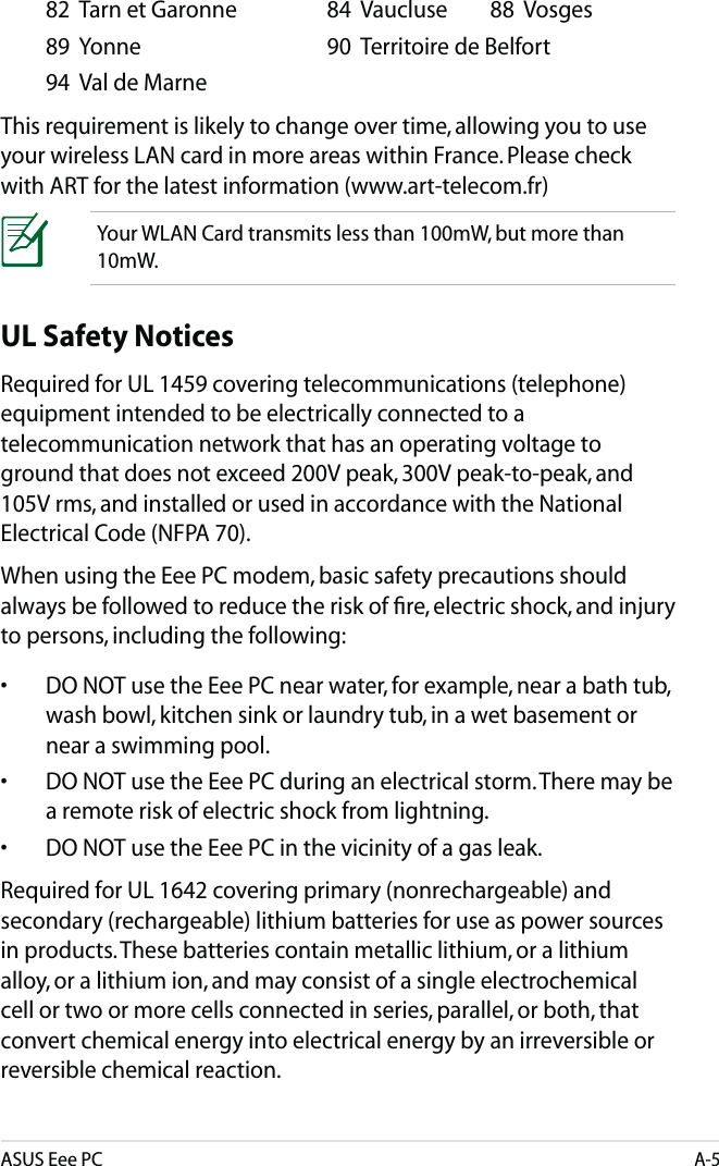 ASUS Eee PCA-5UL Safety NoticesRequired for UL 1459 covering telecommunications (telephone) equipment intended to be electrically connected to a telecommunication network that has an operating voltage to ground that does not exceed 200V peak, 300V peak-to-peak, and 105V rms, and installed or used in accordance with the National Electrical Code (NFPA 70).When using the Eee PC modem, basic safety precautions should always be followed to reduce the risk of ﬁre, electric shock, and injury to persons, including the following:•  DO NOT use the Eee PC near water, for example, near a bath tub, wash bowl, kitchen sink or laundry tub, in a wet basement or near a swimming pool. •  DO NOT use the Eee PC during an electrical storm. There may be a remote risk of electric shock from lightning.•  DO NOT use the Eee PC in the vicinity of a gas leak.Required for UL 1642 covering primary (nonrechargeable) and secondary (rechargeable) lithium batteries for use as power sources in products. These batteries contain metallic lithium, or a lithium alloy, or a lithium ion, and may consist of a single electrochemical cell or two or more cells connected in series, parallel, or both, that convert chemical energy into electrical energy by an irreversible or reversible chemical reaction.   82  Tarn et Garonne    84  Vaucluse  88  Vosges  89  Yonne      90  Territoire de Belfort   94  Val de Marne This requirement is likely to change over time, allowing you to use your wireless LAN card in more areas within France. Please check with ART for the latest information (www.art-telecom.fr) Your WLAN Card transmits less than 100mW, but more than 10mW.