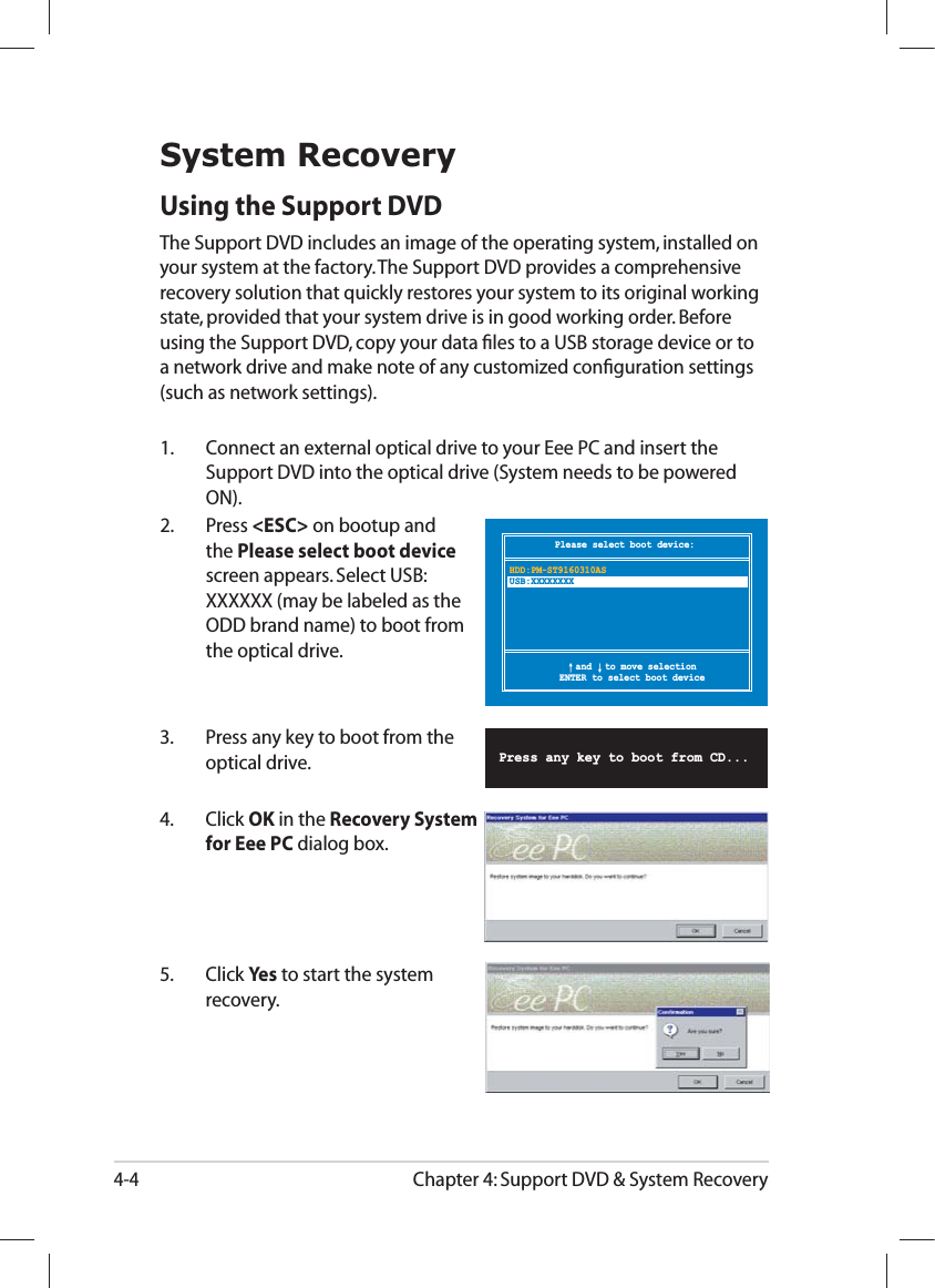 Chapter 4: Support DVD &amp; System Recovery4-4Please select boot device:↑ and ↓ to move selectionENTER to select boot deviceHDD:PM-ST9160310ASUSB:XXXXXXXXSystem RecoveryUsing the Support DVDThe Support DVD includes an image of the operating system, installed on your system at the factory. The Support DVD provides a comprehensive recovery solution that quickly restores your system to its original working state, provided that your system drive is in good working order. Before using the Support DVD, copy your data ﬁles to a USB storage device or to a network drive and make note of any customized conﬁguration settings (such as network settings).1.   Connect an external optical drive to your Eee PC and insert the Support DVD into the optical drive (System needs to be powered ON).2.   Press &lt;ESC&gt; on bootup and the Please select boot device screen appears. Select USB:XXXXXX (may be labeled as the ODD brand name) to boot from the optical drive.3.  Press any key to boot from the optical drive.      Press any key to boot from CD...5. Click Yes to start the system recovery.4. Click OK in the Recovery System for Eee PC dialog box.
