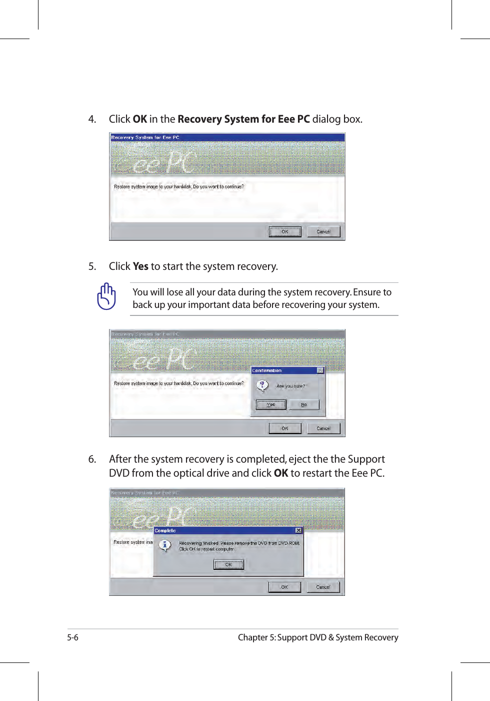 5-6Chapter 5: Support DVD &amp; System RecoveryYou will lose all your data during the system recovery. Ensure to back up your important data before recovering your system.5. Click Yes to start the system recovery.4. Click OK in the Recovery System for Eee PC dialog box.6.  After the system recovery is completed, eject the the Support DVD from the optical drive and click OK to restart the Eee PC.