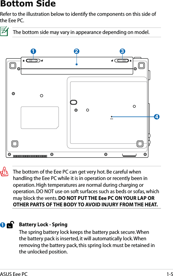 ASUS Eee PC1-5Bottom SideRefer to the illustration below to identify the components on this side of the Eee PC.The bottom side may vary in appearance depending on model.The bottom of the Eee PC can get very hot. Be careful when handling the Eee PC while it is in operation or recently been in operation. High temperatures are normal during charging or operation. DO NOT use on soft surfaces such as beds or sofas, which may block the vents. DO NOT PUT THE Eee PC ON YOUR LAP OR OTHER PARTS OF THE BODY TO AVOID INJURY FROM THE HEAT. 21 34  Battery Lock - Spring  The spring battery lock keeps the battery pack secure. When the battery pack is inserted, it will automatically lock. When removing the battery pack, this spring lock must be retained in the unlocked position.1