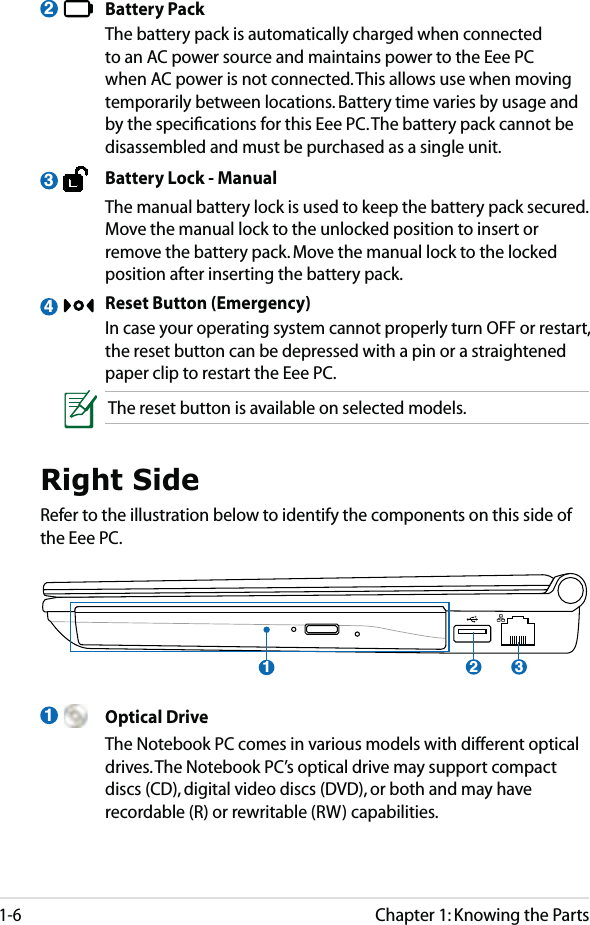 Chapter 1: Knowing the Parts1-6 Battery Pack  The battery pack is automatically charged when connected to an AC power source and maintains power to the Eee PC when AC power is not connected. This allows use when moving temporarily between locations. Battery time varies by usage and by the speciﬁcations for this Eee PC. The battery pack cannot be disassembled and must be purchased as a single unit.  Battery Lock - Manual  The manual battery lock is used to keep the battery pack secured. Move the manual lock to the unlocked position to insert or remove the battery pack. Move the manual lock to the locked position after inserting the battery pack.  Reset Button (Emergency)  In case your operating system cannot properly turn OFF or restart, the reset button can be depressed with a pin or a straightened paper clip to restart the Eee PC.The reset button is available on selected models.234Right SideRefer to the illustration below to identify the components on this side of the Eee PC.1321 Optical Drive  The Notebook PC comes in various models with different optical drives. The Notebook PC’s optical drive may support compact discs (CD), digital video discs (DVD), or both and may have recordable (R) or rewritable (RW) capabilities.