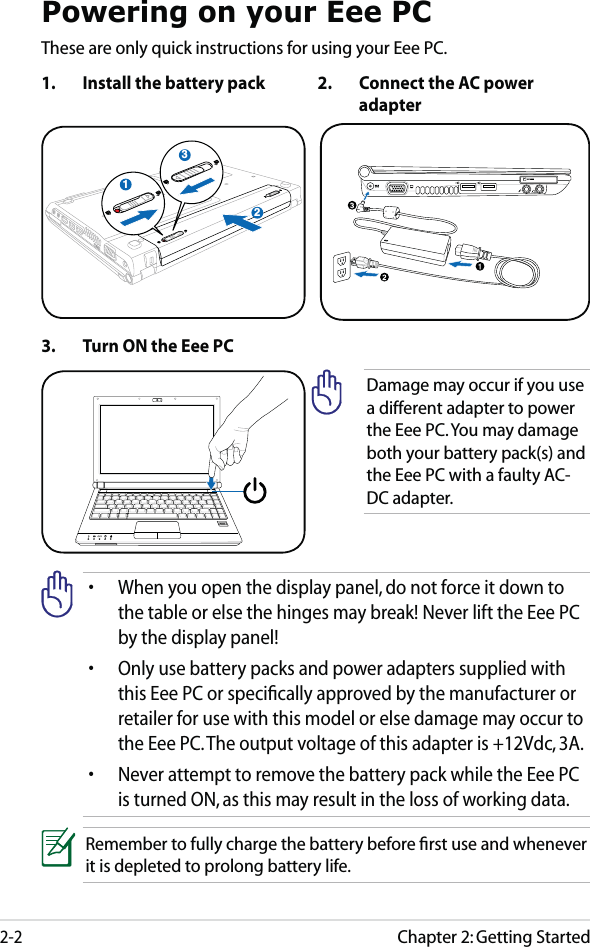 Chapter 2: Getting Started2-2Powering on your Eee PCThese are only quick instructions for using your Eee PC. 1.  Install the battery pack 2.  Connect the AC power adapter•  When you open the display panel, do not force it down to the table or else the hinges may break! Never lift the Eee PC by the display panel!•  Only use battery packs and power adapters supplied with this Eee PC or speciﬁcally approved by the manufacturer or retailer for use with this model or else damage may occur to the Eee PC. The output voltage of this adapter is +12Vdc, 3A.•  Never attempt to remove the battery pack while the Eee PC is turned ON, as this may result in the loss of working data.Remember to fully charge the battery before ﬁrst use and whenever it is depleted to prolong battery life.3.  Turn ON the Eee PCDamage may occur if you use a different adapter to power the Eee PC. You may damage both your battery pack(s) and the Eee PC with a faulty AC-DC adapter.312