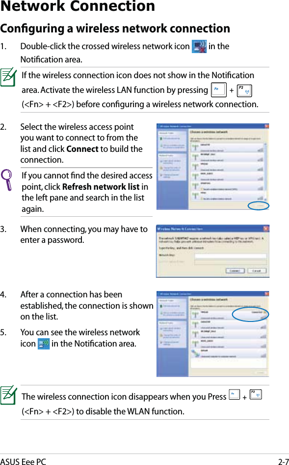 ASUS Eee PC2-7Network ConnectionConﬁguring a wireless network connection1.  Double-click the crossed wireless network icon   in the Notiﬁcation area.3.  When connecting, you may have to enter a password.2.  Select the wireless access point you want to connect to from the list and click Connect to build the connection.If you cannot ﬁnd the desired access point, click Refresh network list in the left pane and search in the list again.If the wireless connection icon does not show in the Notiﬁcation area. Activate the wireless LAN function by pressing  +   (&lt;Fn&gt; + &lt;F2&gt;) before conﬁguring a wireless network connection.4.  After a connection has been established, the connection is shown on the list.5.  You can see the wireless network icon   in the Notiﬁcation area.The wireless connection icon disappears when you Press  +   (&lt;Fn&gt; + &lt;F2&gt;) to disable the WLAN function.