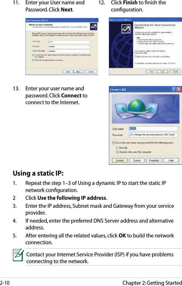 Chapter 2: Getting Started2-1011.  Enter your User name and Password. Click Next.12. Click Finish to ﬁnish the conﬁguration.13.  Enter your user name and password. Click Connect to connect to the Internet. Using a static IP:1.  Repeat the step 1–3 of Using a dynamic IP to start the static IP network conﬁguration.2 Click Use the following IP address.3.  Enter the IP address, Subnet mask and Gateway from your service provider.4.  If needed, enter the preferred DNS Server address and alternative address.5.  After entering all the related values, click OK to build the network connection.Contact your Internet Service Provider (ISP) if you have problems connecting to the network.