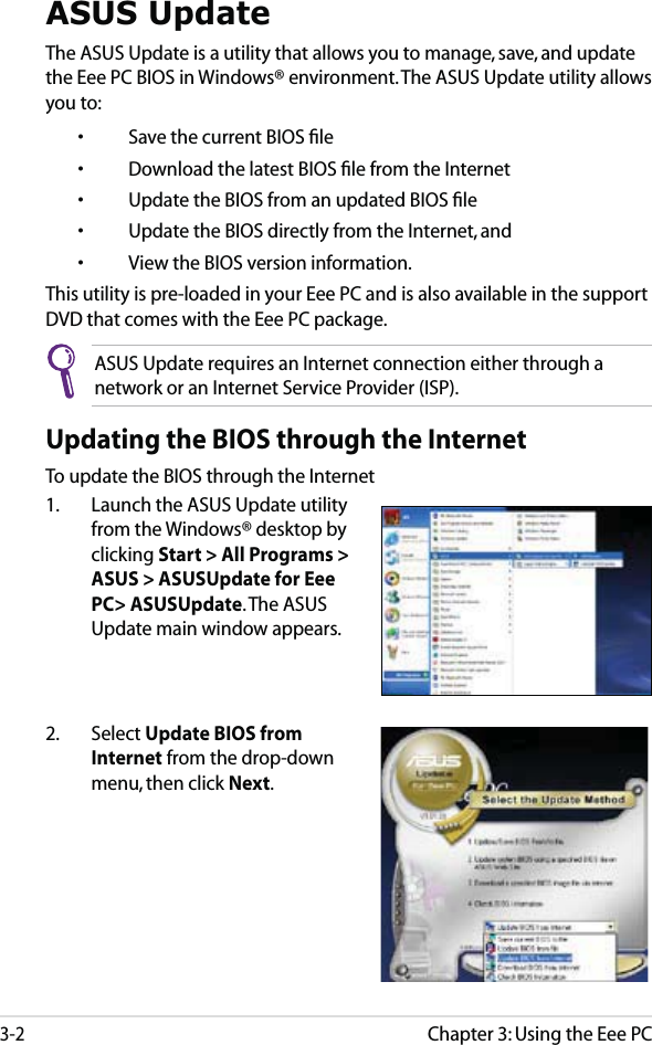 Chapter 3: Using the Eee PC3-2ASUS UpdateThe ASUS Update is a utility that allows you to manage, save, and update the Eee PC BIOS in Windows® environment. The ASUS Update utility allows you to:  •  Save the current BIOS ﬁle  •  Download the latest BIOS ﬁle from the Internet  •  Update the BIOS from an updated BIOS ﬁle  •  Update the BIOS directly from the Internet, and  •  View the BIOS version information.This utility is pre-loaded in your Eee PC and is also available in the support DVD that comes with the Eee PC package.ASUS Update requires an Internet connection either through a network or an Internet Service Provider (ISP).Updating the BIOS through the InternetTo update the BIOS through the Internet1.  Launch the ASUS Update utility from the Windows® desktop by clicking Start &gt; All Programs &gt; ASUS &gt; ASUSUpdate for Eee PC&gt; ASUSUpdate. The ASUS Update main window appears.2. Select Update BIOS from Internet from the drop-down menu, then click Next.