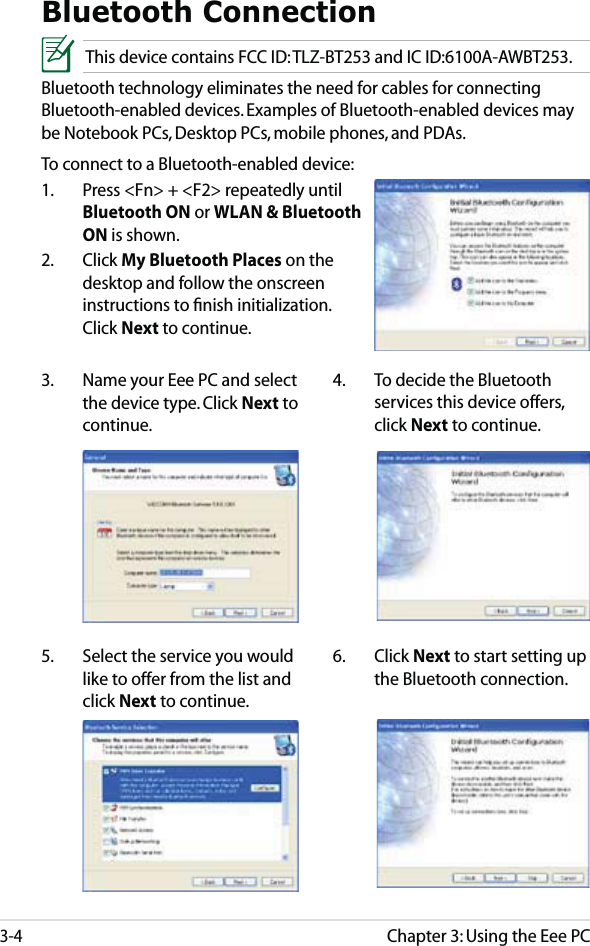 Chapter 3: Using the Eee PC3-4Bluetooth ConnectionThis device contains FCC ID: TLZ-BT253 and IC ID:6100A-AWBT253.Bluetooth technology eliminates the need for cables for connecting Bluetooth-enabled devices. Examples of Bluetooth-enabled devices may be Notebook PCs, Desktop PCs, mobile phones, and PDAs.To connect to a Bluetooth-enabled device:1.  Press &lt;Fn&gt; + &lt;F2&gt; repeatedly until Bluetooth ON or WLAN &amp; Bluetooth ON is shown. 2. Click My Bluetooth Places on the desktop and follow the onscreen instructions to ﬁnish initialization. Click Next to continue.4.  To decide the Bluetooth services this device offers, click Next to continue.5.  Select the service you would like to offer from the list and click Next to continue.3.  Name your Eee PC and select the device type. Click Next to continue.6. Click Next to start setting up the Bluetooth connection.