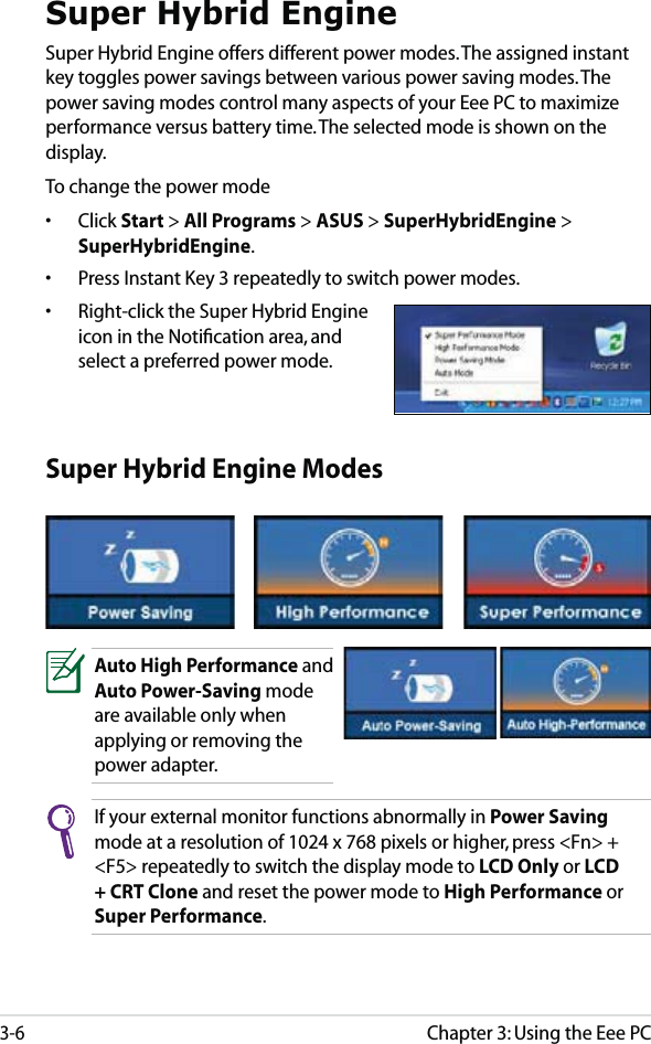 Chapter 3: Using the Eee PC3-6Super Hybrid EngineSuper Hybrid Engine offers different power modes. The assigned instant key toggles power savings between various power saving modes. The power saving modes control many aspects of your Eee PC to maximize performance versus battery time. The selected mode is shown on the display. To change the power mode• Click Start &gt; All Programs &gt; ASUS &gt; SuperHybridEngine &gt; SuperHybridEngine.•  Press Instant Key 3 repeatedly to switch power modes.•  Right-click the Super Hybrid Engine icon in the Notiﬁcation area, and select a preferred power mode.Super Hybrid Engine ModesAuto High Performance and Auto Power-Saving mode are available only when applying or removing the power adapter.If your external monitor functions abnormally in Power Saving mode at a resolution of 1024 x 768 pixels or higher, press &lt;Fn&gt; + &lt;F5&gt; repeatedly to switch the display mode to LCD Only or LCD + CRT Clone and reset the power mode to High Performance or Super Performance.