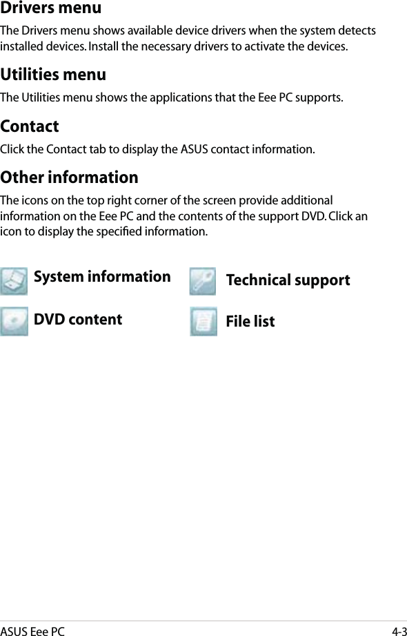 ASUS Eee PC4-3Drivers menuThe Drivers menu shows available device drivers when the system detects installed devices. Install the necessary drivers to activate the devices.Utilities menuThe Utilities menu shows the applications that the Eee PC supports. ContactClick the Contact tab to display the ASUS contact information.Other informationThe icons on the top right corner of the screen provide additional information on the Eee PC and the contents of the support DVD. Click an icon to display the speciﬁed information.File listTechnical supportDVD contentSystem information