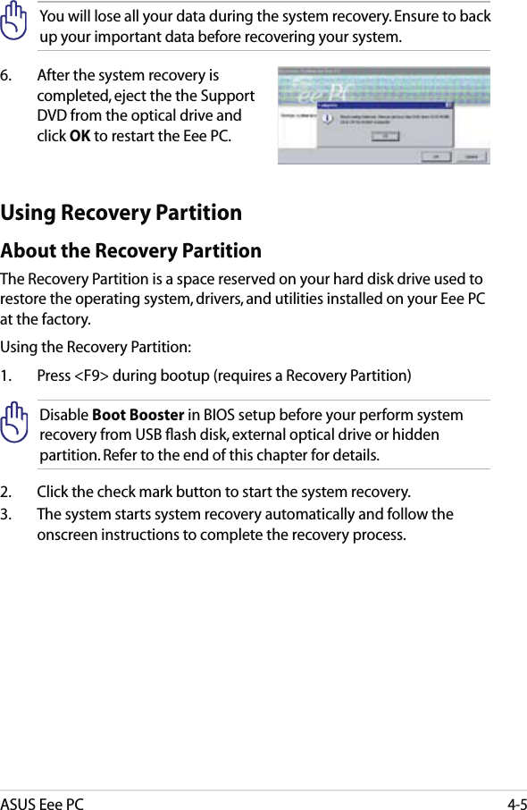 ASUS Eee PC4-5You will lose all your data during the system recovery. Ensure to back up your important data before recovering your system.6.   After the system recovery is completed, eject the the Support DVD from the optical drive and click OK to restart the Eee PC.Using Recovery PartitionAbout the Recovery PartitionThe Recovery Partition is a space reserved on your hard disk drive used to restore the operating system, drivers, and utilities installed on your Eee PC at the factory.Using the Recovery Partition:1.  Press &lt;F9&gt; during bootup (requires a Recovery Partition)Disable Boot Booster in BIOS setup before your perform system recovery from USB ﬂash disk, external optical drive or hidden partition. Refer to the end of this chapter for details.2.  Click the check mark button to start the system recovery.3.  The system starts system recovery automatically and follow the onscreen instructions to complete the recovery process. 