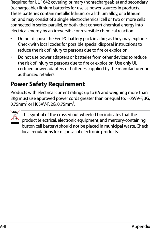 AppendixA-8Required for UL 1642 covering primary (nonrechargeable) and secondary (rechargeable) lithium batteries for use as power sources in products. These batteries contain metallic lithium, or a lithium alloy, or a lithium ion, and may consist of a single electrochemical cell or two or more cells connected in series, parallel, or both, that convert chemical energy into electrical energy by an irreversible or reversible chemical reaction. •  Do not dispose the Eee PC battery pack in a ﬁre, as they may explode. Check with local codes for possible special disposal instructions to reduce the risk of injury to persons due to ﬁre or explosion.•  Do not use power adapters or batteries from other devices to reduce the risk of injury to persons due to ﬁre or explosion. Use only UL certiﬁed power adapters or batteries supplied by the manufacturer or authorized retailers.Power Safety RequirementProducts with electrical current ratings up to 6A and weighing more than 3Kg must use approved power cords greater than or equal to: H05VV-F, 3G, 0.75mm2 or H05VV-F, 2G, 0.75mm2.This symbol of the crossed out wheeled bin indicates that the product (electrical, electronic equipment, and mercury-containing button cell battery) should not be placed in municipal waste. Check local regulations for disposal of electronic products.