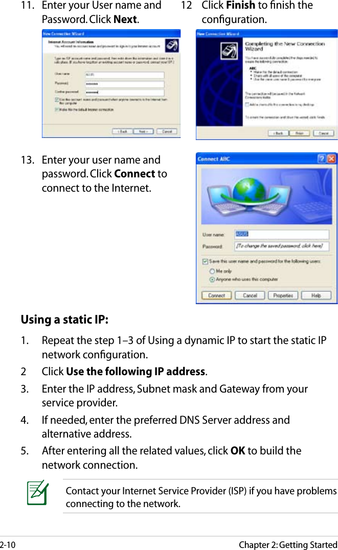 Chapter 2: Getting Started2-1011.  Enter your User name and Password. Click Next.12  Click Finish to ﬁnish the conﬁguration.13.  Enter your user name and password. Click Connect to connect to the Internet. Using a static IP:1.  Repeat the step 1–3 of Using a dynamic IP to start the static IP network conﬁguration.2  Click Use the following IP address.3.  Enter the IP address, Subnet mask and Gateway from your service provider.4.  If needed, enter the preferred DNS Server address and alternative address.5.  After entering all the related values, click OK to build the network connection.Contact your Internet Service Provider (ISP) if you have problems connecting to the network.