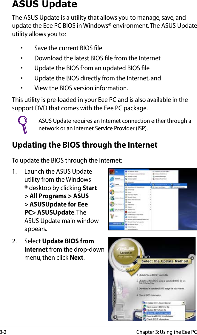 Chapter 3: Using the Eee PC3-2ASUS UpdateThe ASUS Update is a utility that allows you to manage, save, and update the Eee PC BIOS in Windows® environment. The ASUS Update utility allows you to:  •  Save the current BIOS ﬁle  •  Download the latest BIOS ﬁle from the Internet  •  Update the BIOS from an updated BIOS ﬁle  •  Update the BIOS directly from the Internet, and  •  View the BIOS version information.This utility is pre-loaded in your Eee PC and is also available in the support DVD that comes with the Eee PC package.ASUS Update requires an Internet connection either through a network or an Internet Service Provider (ISP).Updating the BIOS through the InternetTo update the BIOS through the Internet:1.  Launch the ASUS Update utility from the Windows® desktop by clicking Start &gt; All Programs &gt; ASUS &gt; ASUSUpdate for Eee PC&gt; ASUSUpdate. The ASUS Update main window appears.2.  Select Update BIOS from Internet from the drop-down menu, then click Next.