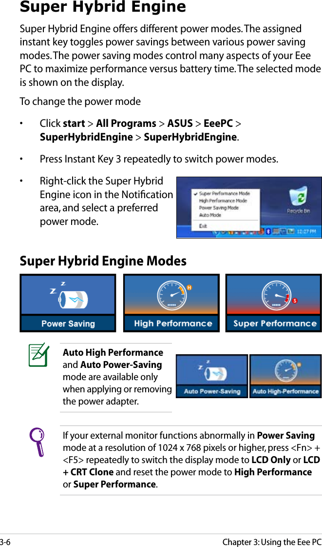 Chapter 3: Using the Eee PC3-6Super Hybrid EngineSuper Hybrid Engine offers different power modes. The assigned instant key toggles power savings between various power saving modes. The power saving modes control many aspects of your Eee PC to maximize performance versus battery time. The selected mode is shown on the display. To change the power mode•  Click start &gt; All Programs &gt; ASUS &gt; EeePC &gt; SuperHybridEngine &gt; SuperHybridEngine.•  Press Instant Key 3 repeatedly to switch power modes.•  Right-click the Super Hybrid Engine icon in the Notiﬁcation area, and select a preferred power mode.Super Hybrid Engine ModesAuto High Performance and Auto Power-Saving mode are available only when applying or removing the power adapter.If your external monitor functions abnormally in Power Saving mode at a resolution of 1024 x 768 pixels or higher, press &lt;Fn&gt; + &lt;F5&gt; repeatedly to switch the display mode to LCD Only or LCD + CRT Clone and reset the power mode to High Performance or Super Performance.