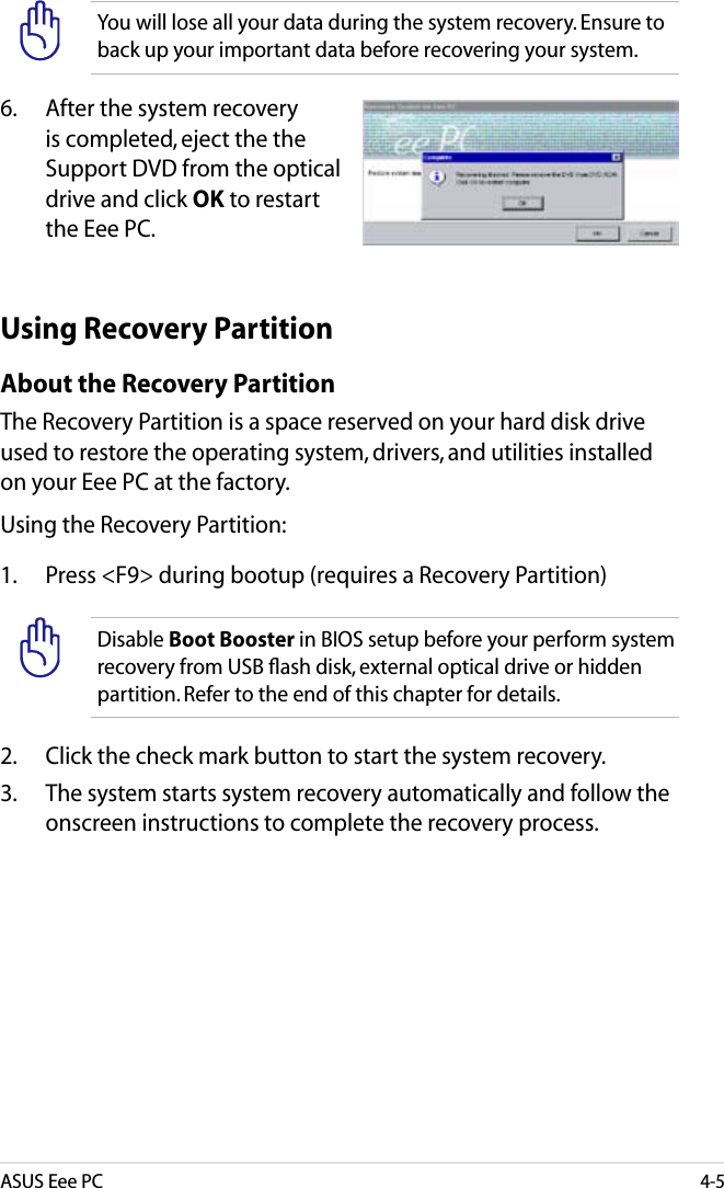 ASUS Eee PC4-5You will lose all your data during the system recovery. Ensure to back up your important data before recovering your system.6.   After the system recovery is completed, eject the the Support DVD from the optical drive and click OK to restart the Eee PC.Using Recovery PartitionAbout the Recovery PartitionThe Recovery Partition is a space reserved on your hard disk drive used to restore the operating system, drivers, and utilities installed on your Eee PC at the factory.Using the Recovery Partition:1.  Press &lt;F9&gt; during bootup (requires a Recovery Partition)Disable Boot Booster in BIOS setup before your perform system recovery from USB ﬂash disk, external optical drive or hidden partition. Refer to the end of this chapter for details.2.  Click the check mark button to start the system recovery.3.  The system starts system recovery automatically and follow the onscreen instructions to complete the recovery process. 