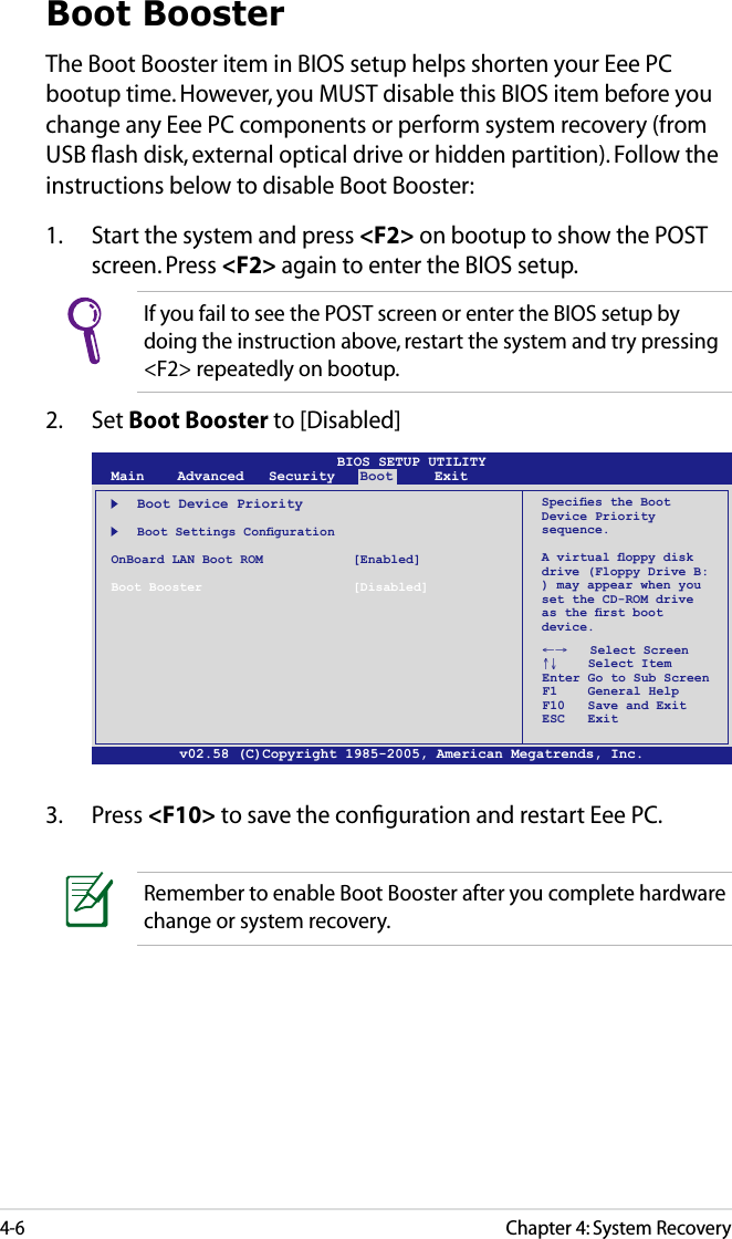 Chapter 4: System Recovery4-6Boot BoosterThe Boot Booster item in BIOS setup helps shorten your Eee PC bootup time. However, you MUST disable this BIOS item before you change any Eee PC components or perform system recovery (from USB ﬂash disk, external optical drive or hidden partition). Follow the instructions below to disable Boot Booster:1.  Start the system and press &lt;F2&gt; on bootup to show the POST screen. Press &lt;F2&gt; again to enter the BIOS setup.v02.58 (C)Copyright 1985-2005, American Megatrends, Inc.BIOS SETUP UTILITYMain    Advanced   Security   Boot     Exit    Boot Device Priority  BootSettingsCongurationOnBoard LAN Boot ROM    [Enabled]Boot Booster    [Disabled]←→   Select Screen ↑↓    Select Item Enter Go to Sub Screen F1    General Help F10   Save and Exit ESC   ExitSpeciestheBootDevice Priority sequence.Avirtualoppydiskdrive (Floppy Drive B: ) may appear when you set the CD-ROM drive astherstbootdevice.3.  Press &lt;F10&gt; to save the conﬁguration and restart Eee PC.If you fail to see the POST screen or enter the BIOS setup by doing the instruction above, restart the system and try pressing &lt;F2&gt; repeatedly on bootup.2.  Set Boot Booster to [Disabled] Remember to enable Boot Booster after you complete hardware change or system recovery.