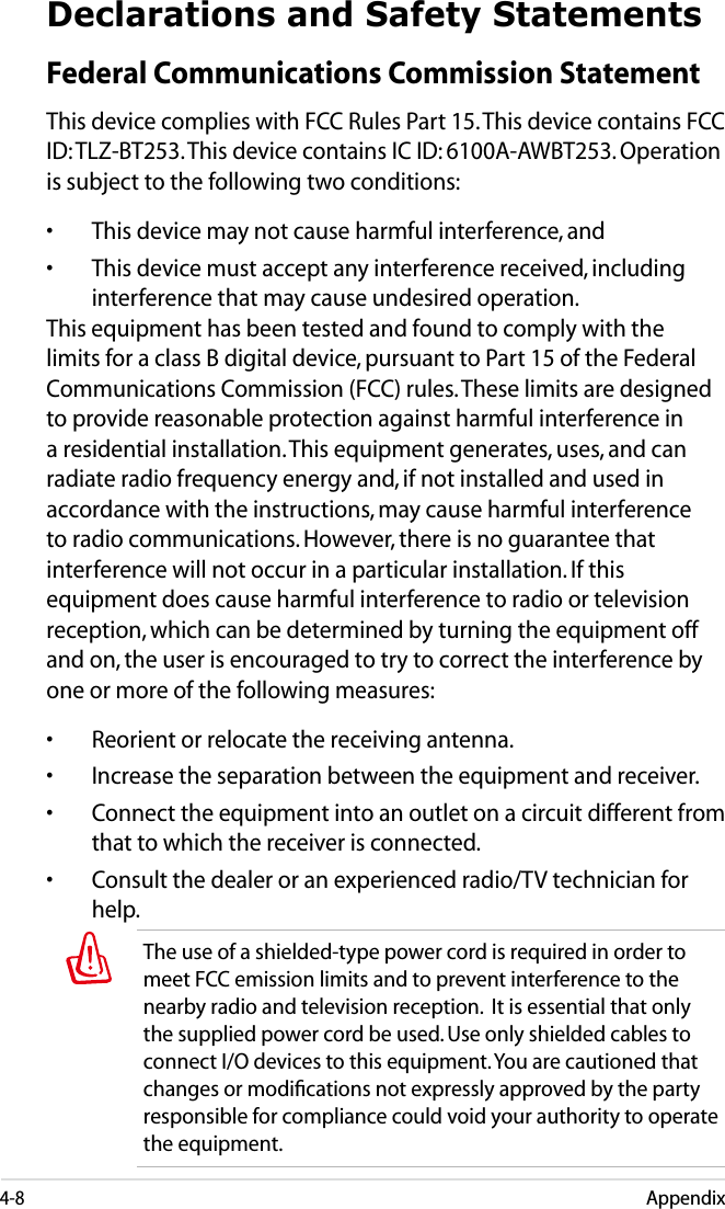 4-8AppendixDeclarations and Safety StatementsFederal Communications Commission StatementThis device complies with FCC Rules Part 15. This device contains FCC ID: TLZ-BT253. This device contains IC ID: 6100A-AWBT253. Operation is subject to the following two conditions:•  This device may not cause harmful interference, and•  This device must accept any interference received, including interference that may cause undesired operation.This equipment has been tested and found to comply with the limits for a class B digital device, pursuant to Part 15 of the Federal Communications Commission (FCC) rules. These limits are designed to provide reasonable protection against harmful interference in a residential installation. This equipment generates, uses, and can radiate radio frequency energy and, if not installed and used in accordance with the instructions, may cause harmful interference to radio communications. However, there is no guarantee that interference will not occur in a particular installation. If this equipment does cause harmful interference to radio or television reception, which can be determined by turning the equipment off and on, the user is encouraged to try to correct the interference by one or more of the following measures:•  Reorient or relocate the receiving antenna.•  Increase the separation between the equipment and receiver.•  Connect the equipment into an outlet on a circuit different from that to which the receiver is connected. •  Consult the dealer or an experienced radio/TV technician for help.The use of a shielded-type power cord is required in order to meet FCC emission limits and to prevent interference to the nearby radio and television reception.  It is essential that only the supplied power cord be used. Use only shielded cables to connect I/O devices to this equipment. You are cautioned that changes or modiﬁcations not expressly approved by the party responsible for compliance could void your authority to operate the equipment.