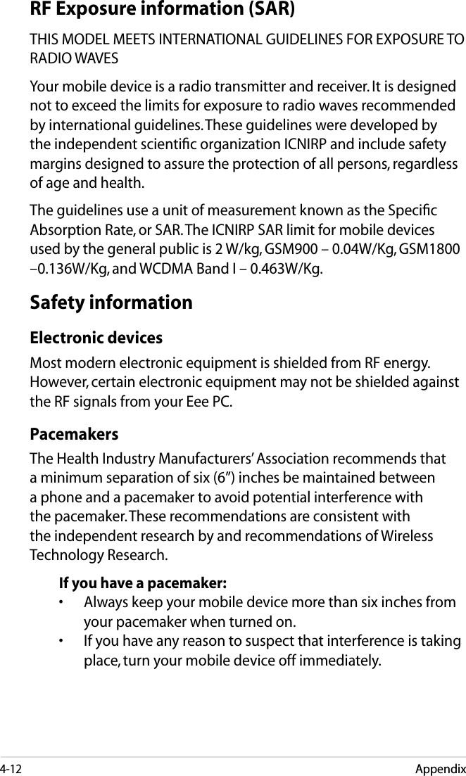 4-12AppendixRF Exposure information (SAR)THIS MODEL MEETS INTERNATIONAL GUIDELINES FOR EXPOSURE TO RADIO WAVESYour mobile device is a radio transmitter and receiver. It is designed not to exceed the limits for exposure to radio waves recommended by international guidelines. These guidelines were developed by the independent scientiﬁc organization ICNIRP and include safety margins designed to assure the protection of all persons, regardless of age and health.The guidelines use a unit of measurement known as the Speciﬁc Absorption Rate, or SAR. The ICNIRP SAR limit for mobile devices used by the general public is 2 W/kg, GSM900 – 0.04W/Kg, GSM1800 –0.136W/Kg, and WCDMA Band I – 0.463W/Kg.Safety informationElectronic devicesMost modern electronic equipment is shielded from RF energy. However, certain electronic equipment may not be shielded against the RF signals from your Eee PC.PacemakersThe Health Industry Manufacturers’ Association recommends that a minimum separation of six (6”) inches be maintained between a phone and a pacemaker to avoid potential interference with the pacemaker. These recommendations are consistent with the independent research by and recommendations of Wireless Technology Research.If you have a pacemaker:•  Always keep your mobile device more than six inches from your pacemaker when turned on.•  If you have any reason to suspect that interference is taking place, turn your mobile device off immediately.