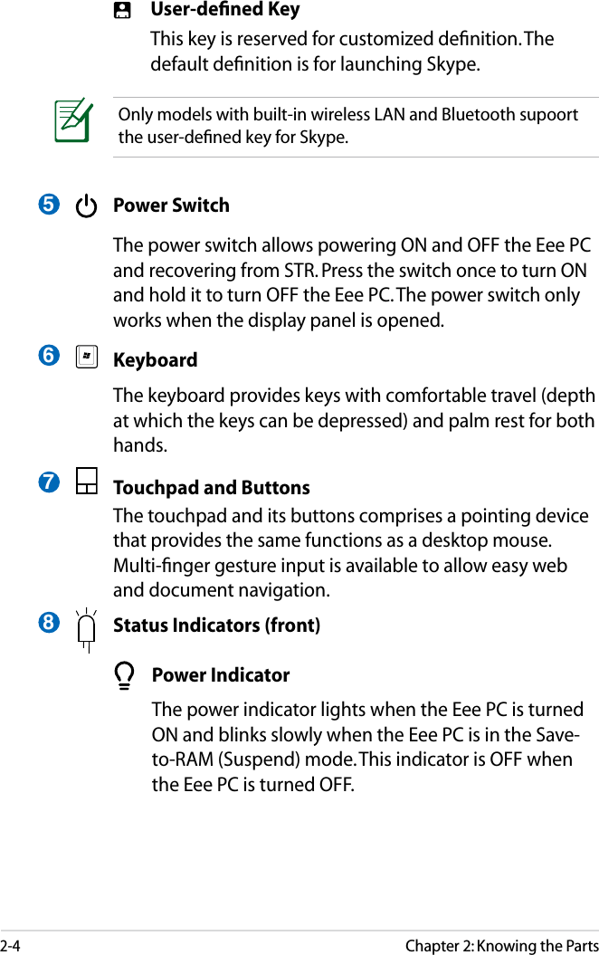 2-4Chapter 2: Knowing the Parts User-deﬁned Key  This key is reserved for customized deﬁnition. The default deﬁnition is for launching Skype.  Power Switch  The power switch allows powering ON and OFF the Eee PC and recovering from STR. Press the switch once to turn ON and hold it to turn OFF the Eee PC. The power switch only works when the display panel is opened. Keyboard  The keyboard provides keys with comfortable travel (depth at which the keys can be depressed) and palm rest for both hands.  Touchpad and Buttons  The touchpad and its buttons comprises a pointing device that provides the same functions as a desktop mouse. Multi-ﬁnger gesture input is available to allow easy web and document navigation.    Status Indicators (front)Only models with built-in wireless LAN and Bluetooth supoort the user-deﬁned key for Skype.5678  Power Indicator  The power indicator lights when the Eee PC is turned ON and blinks slowly when the Eee PC is in the Save-to-RAM (Suspend) mode. This indicator is OFF when the Eee PC is turned OFF.
