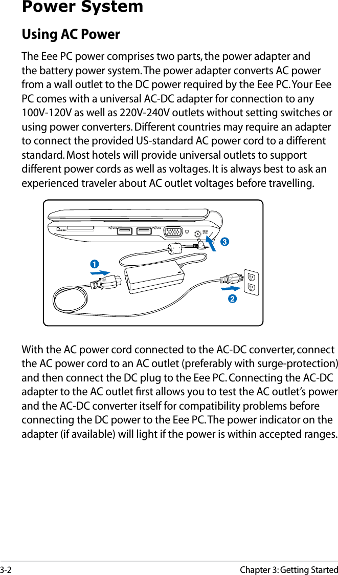 3-2Chapter 3: Getting StartedPower SystemUsing AC PowerThe Eee PC power comprises two parts, the power adapter and the battery power system. The power adapter converts AC power from a wall outlet to the DC power required by the Eee PC. Your Eee PC comes with a universal AC-DC adapter for connection to any 100V-120V as well as 220V-240V outlets without setting switches or using power converters. Different countries may require an adapter to connect the provided US-standard AC power cord to a different standard. Most hotels will provide universal outlets to support different power cords as well as voltages. It is always best to ask an experienced traveler about AC outlet voltages before travelling.With the AC power cord connected to the AC-DC converter, connect the AC power cord to an AC outlet (preferably with surge-protection) and then connect the DC plug to the Eee PC. Connecting the AC-DC adapter to the AC outlet ﬁrst allows you to test the AC outlet’s power and the AC-DC converter itself for compatibility problems before connecting the DC power to the Eee PC. The power indicator on the adapter (if available) will light if the power is within accepted ranges.