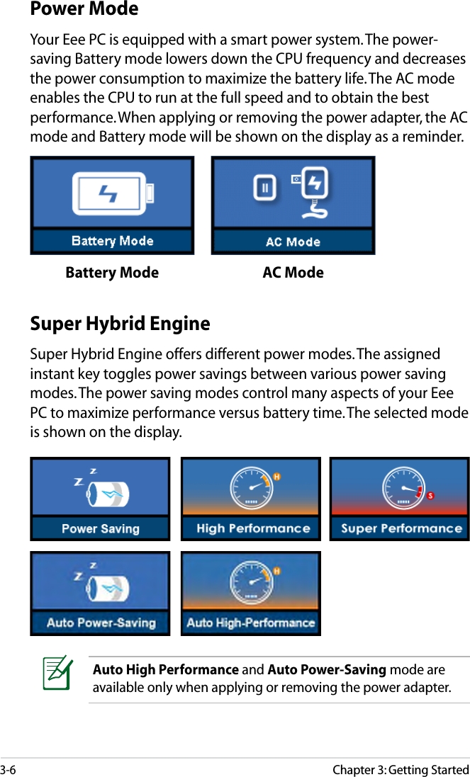3-6Chapter 3: Getting StartedSuper Hybrid EngineSuper Hybrid Engine offers different power modes. The assigned instant key toggles power savings between various power saving modes. The power saving modes control many aspects of your Eee PC to maximize performance versus battery time. The selected mode is shown on the display. Auto High Performance and Auto Power-Saving mode are available only when applying or removing the power adapter.Power ModeYour Eee PC is equipped with a smart power system. The power-saving Battery mode lowers down the CPU frequency and decreases the power consumption to maximize the battery life. The AC mode enables the CPU to run at the full speed and to obtain the best performance. When applying or removing the power adapter, the AC mode and Battery mode will be shown on the display as a reminder.Battery Mode AC Mode