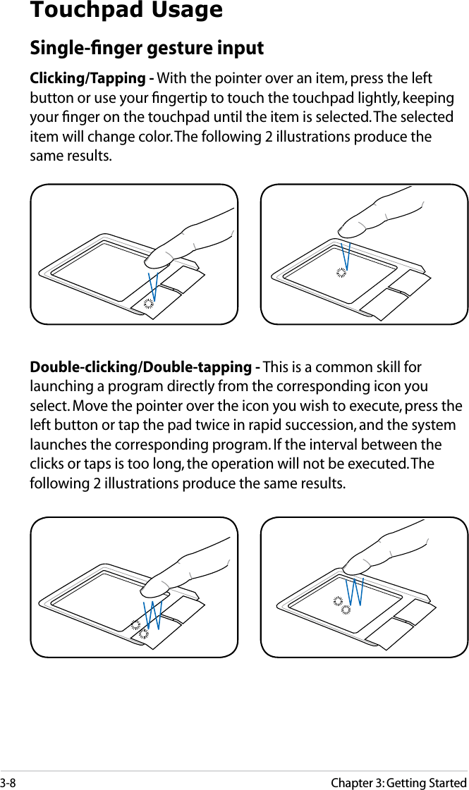 3-8Chapter 3: Getting StartedTouchpad UsageSingle-ﬁnger gesture inputClicking/Tapping - With the pointer over an item, press the left button or use your ﬁngertip to touch the touchpad lightly, keeping your ﬁnger on the touchpad until the item is selected. The selected item will change color. The following 2 illustrations produce the same results.Double-clicking/Double-tapping - This is a common skill for launching a program directly from the corresponding icon you select. Move the pointer over the icon you wish to execute, press the left button or tap the pad twice in rapid succession, and the system launches the corresponding program. If the interval between the clicks or taps is too long, the operation will not be executed. The following 2 illustrations produce the same results.