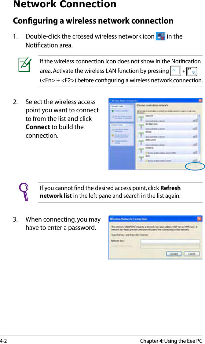 4-2Chapter 4: Using the Eee PCNetwork ConnectionConﬁguring a wireless network connection1.  Double-click the crossed wireless network icon   in the Notiﬁcation area.3.  When connecting, you may have to enter a password.2.  Select the wireless access point you want to connect to from the list and click Connect to build the connection.If you cannot ﬁnd the desired access point, click Refresh network list in the left pane and search in the list again.If the wireless connection icon does not show in the Notiﬁcation area. Activate the wireless LAN function by pressing  +   (&lt;Fn&gt; + &lt;F2&gt;) before conﬁguring a wireless network connection.