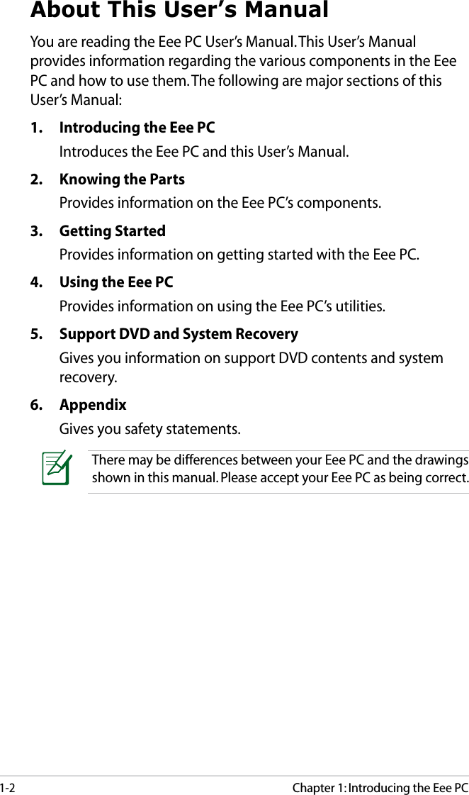 1-2Chapter 1: Introducing the Eee PCAbout This User’s ManualYou are reading the Eee PC User’s Manual. This User’s Manual provides information regarding the various components in the Eee PC and how to use them. The following are major sections of this User’s Manual:1.  Introducing the Eee PCIntroduces the Eee PC and this User’s Manual.2.  Knowing the Parts Provides information on the Eee PC’s components.3.  Getting StartedProvides information on getting started with the Eee PC.4.  Using the Eee PCProvides information on using the Eee PC’s utilities.5.  Support DVD and System RecoveryGives you information on support DVD contents and system recovery.6.  AppendixGives you safety statements. There may be differences between your Eee PC and the drawings shown in this manual. Please accept your Eee PC as being correct.