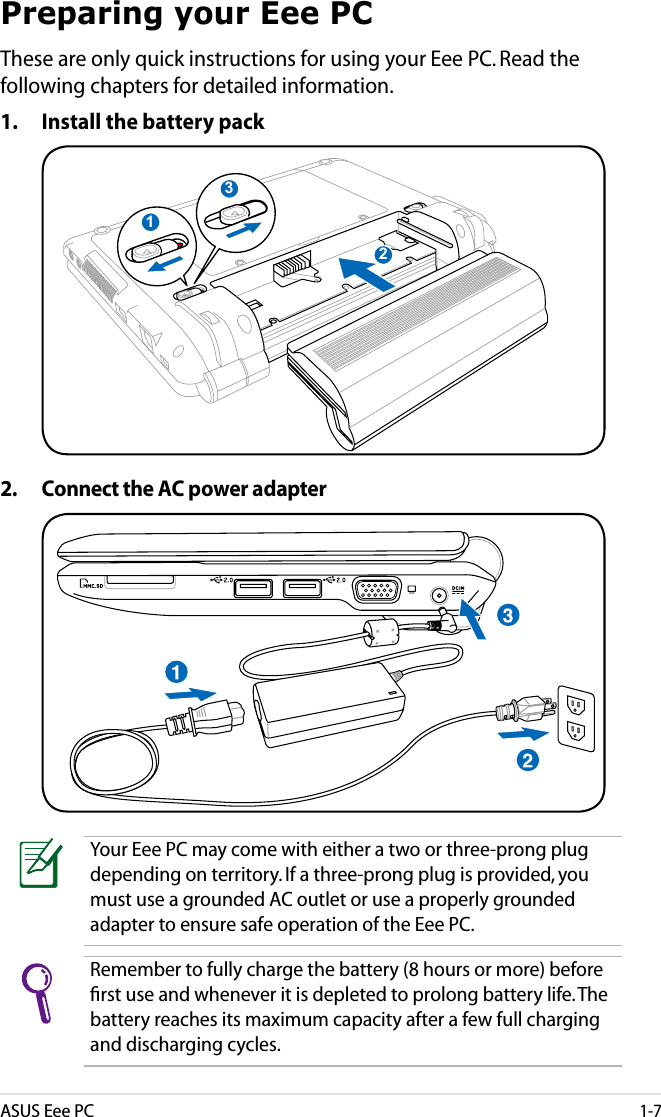 ASUS Eee PC1-7Preparing your Eee PCThese are only quick instructions for using your Eee PC. Read the following chapters for detailed information.1.  Install the battery pack2.  Connect the AC power adapter132123Your Eee PC may come with either a two or three-prong plug depending on territory. If a three-prong plug is provided, you must use a grounded AC outlet or use a properly grounded adapter to ensure safe operation of the Eee PC.Remember to fully charge the battery (8 hours or more) before ﬁrst use and whenever it is depleted to prolong battery life. The battery reaches its maximum capacity after a few full charging and discharging cycles.
