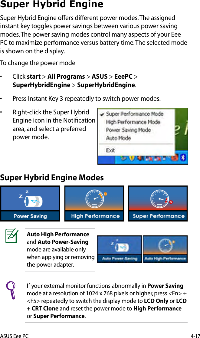 ASUS Eee PC4-17Super Hybrid EngineSuper Hybrid Engine offers different power modes. The assigned instant key toggles power savings between various power saving modes. The power saving modes control many aspects of your Eee PC to maximize performance versus battery time. The selected mode is shown on the display. To change the power mode•  Click start &gt; All Programs &gt; ASUS &gt; EeePC &gt; SuperHybridEngine &gt; SuperHybridEngine.•  Press Instant Key 3 repeatedly to switch power modes.•  Right-click the Super Hybrid Engine icon in the Notiﬁcation area, and select a preferred power mode.Super Hybrid Engine ModesAuto High Performance and Auto Power-Saving mode are available only when applying or removing the power adapter.If your external monitor functions abnormally in Power Saving mode at a resolution of 1024 x 768 pixels or higher, press &lt;Fn&gt; + &lt;F5&gt; repeatedly to switch the display mode to LCD Only or LCD + CRT Clone and reset the power mode to High Performance or Super Performance.