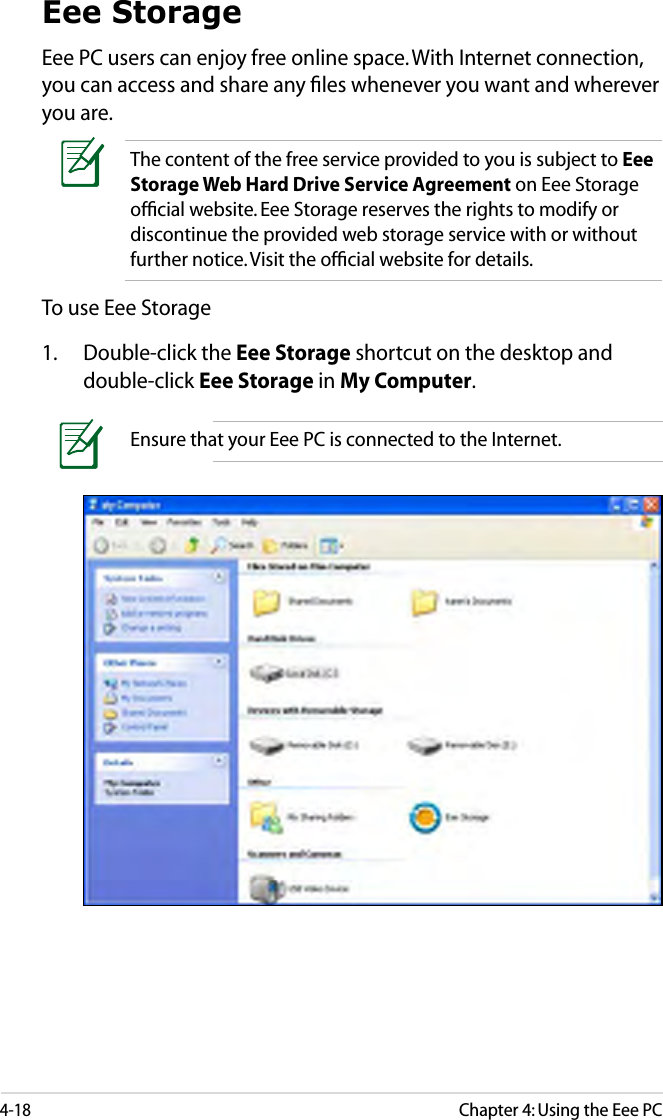 4-18Chapter 4: Using the Eee PCEee StorageEee PC users can enjoy free online space. With Internet connection, you can access and share any ﬁles whenever you want and wherever you are.Ensure that your Eee PC is connected to the Internet.To use Eee Storage1.  Double-click the Eee Storage shortcut on the desktop and double-click Eee Storage in My Computer.The content of the free service provided to you is subject to Eee Storage Web Hard Drive Service Agreement on Eee Storage ofﬁcial website. Eee Storage reserves the rights to modify or discontinue the provided web storage service with or without further notice. Visit the ofﬁcial website for details.