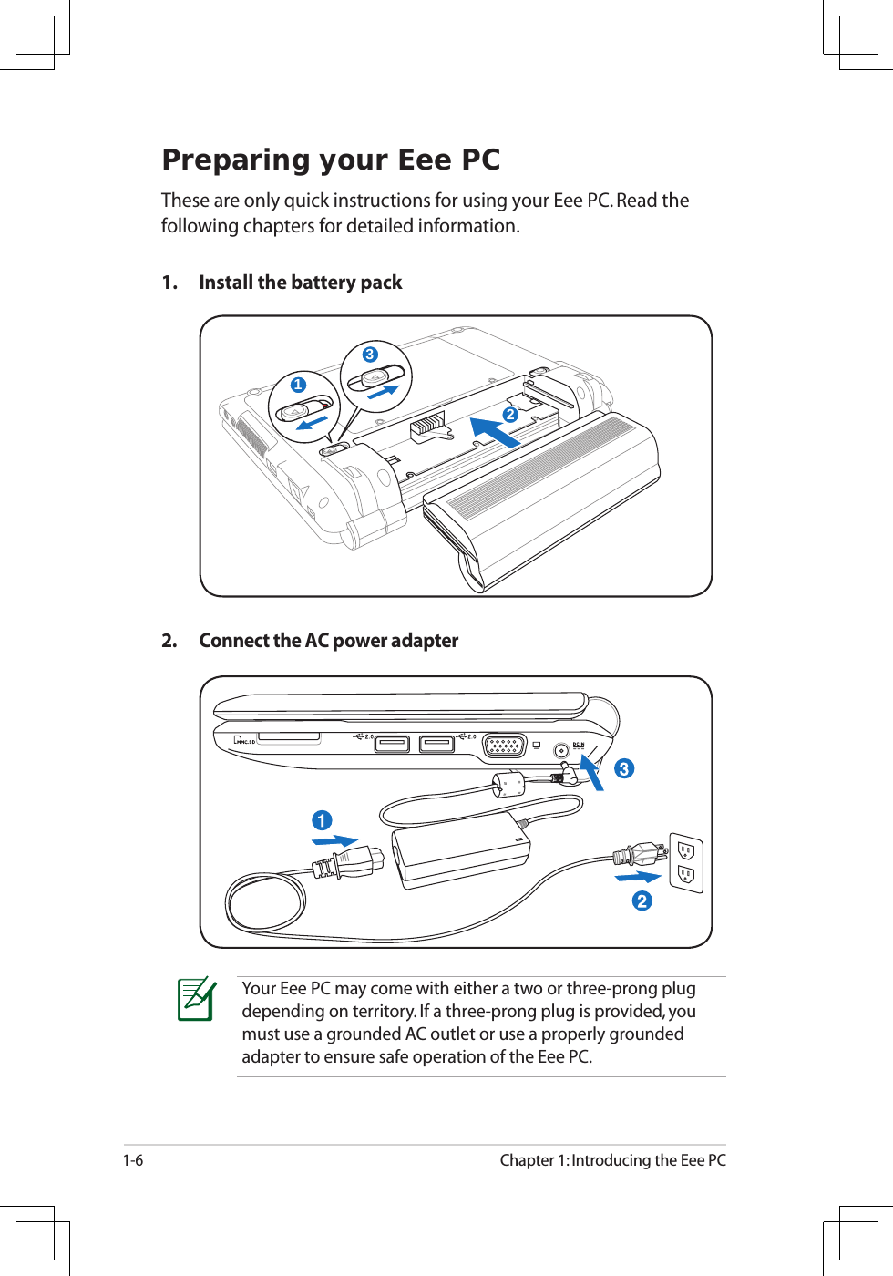 1-6Chapter 1: Introducing the Eee PCPreparing your Eee PCThese are only quick instructions for using your Eee PC. Read the following chapters for detailed information.1.  Install the battery pack2.  Connect the AC power adapterYour Eee PC may come with either a two or three-prong plug depending on territory. If a three-prong plug is provided, you must use a grounded AC outlet or use a properly grounded adapter to ensure safe operation of the Eee PC.132123