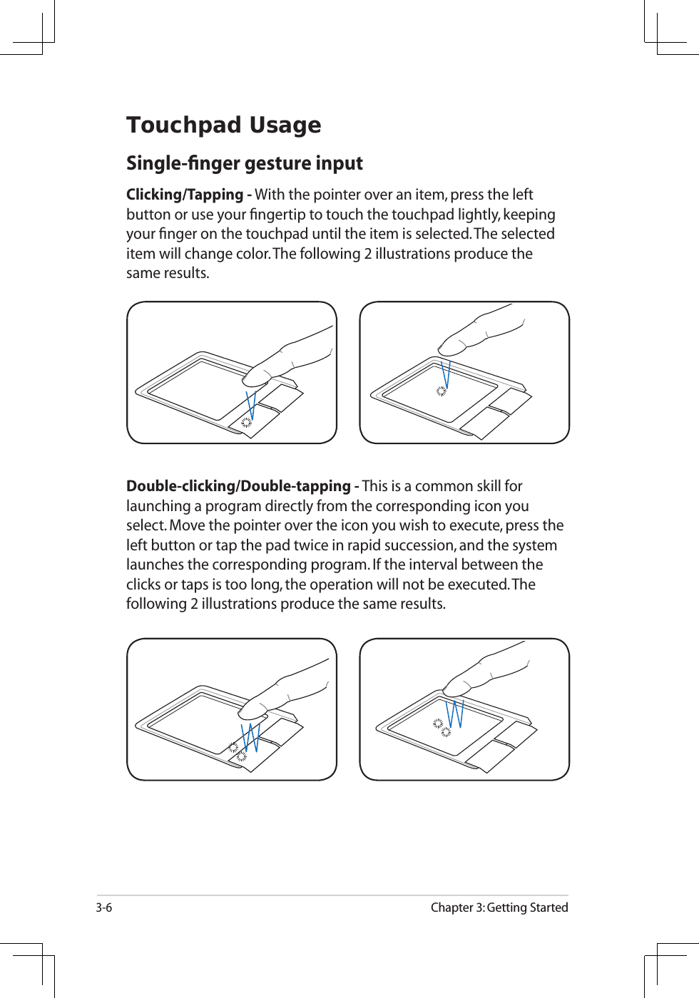 3-6Chapter 3: Getting StartedTouchpad UsageSingle-ﬁnger gesture inputClicking/Tapping - With the pointer over an item, press the left button or use your ﬁngertip to touch the touchpad lightly, keeping your ﬁnger on the touchpad until the item is selected. The selected item will change color. The following 2 illustrations produce the same results.Double-clicking/Double-tapping - This is a common skill for launching a program directly from the corresponding icon you select. Move the pointer over the icon you wish to execute, press the left button or tap the pad twice in rapid succession, and the system launches the corresponding program. If the interval between the clicks or taps is too long, the operation will not be executed. The following 2 illustrations produce the same results.